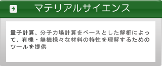 ■マテリアルサイエンス系ソフトウェア■ 量子計算、分子力場計算をベースとした解析によって、有機・無機様々な材料の特性を理解するためのツールを提供